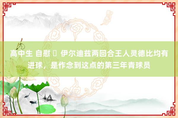 高中生 自慰 ✨伊尔迪兹两回合王人灵德比均有进球，是作念到这点的第三年青球员