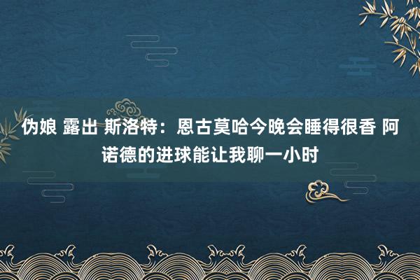 伪娘 露出 斯洛特：恩古莫哈今晚会睡得很香 阿诺德的进球能让我聊一小时