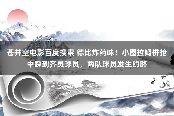 苍井空电影百度搜索 德比炸药味！小图拉姆拼抢中踩到齐灵球员，两队球员发生约略
