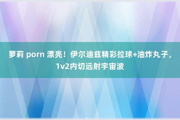 萝莉 porn 漂亮！伊尔迪兹精彩拉球+油炸丸子，1v2内切远射宇宙波