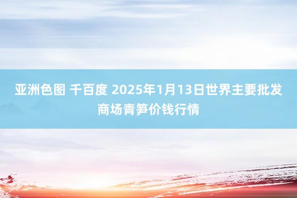 亚洲色图 千百度 2025年1月13日世界主要批发商场青笋价钱行情