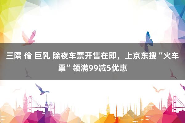 三隅 倫 巨乳 除夜车票开售在即，上京东搜“火车票”领满99减5优惠
