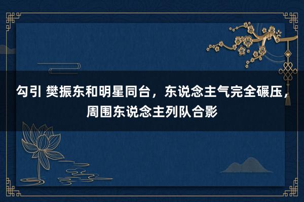 勾引 樊振东和明星同台，东说念主气完全碾压，周围东说念主列队合影