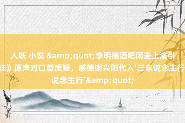 人妖 小说 &quot;李明德酒吧闭麦上演引争议：《土黑娃》原声对口型质疑，感德谢兴阳代入‘三东说念主行’&quot;