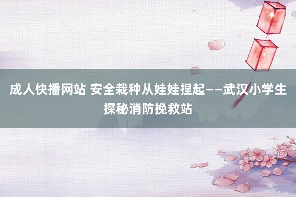 成人快播网站 安全栽种从娃娃捏起——武汉小学生探秘消防挽救站