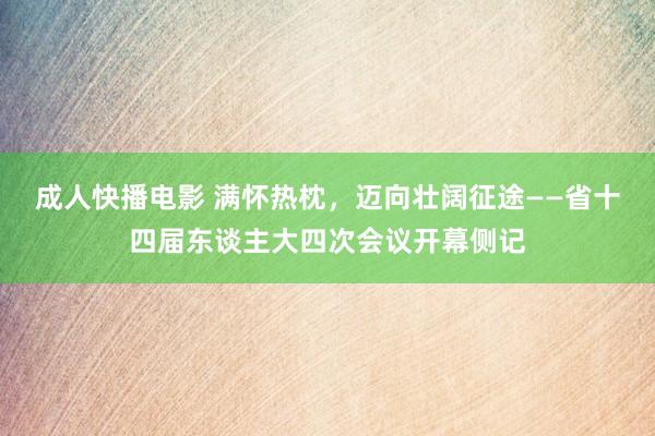 成人快播电影 满怀热枕，迈向壮阔征途——省十四届东谈主大四次会议开幕侧记