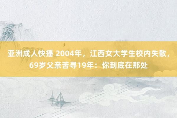 亚洲成人快播 2004年，江西女大学生校内失散，69岁父亲苦寻19年：你到底在那处