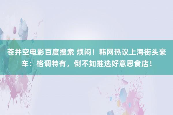 苍井空电影百度搜索 烦闷！韩网热议上海街头豪车：格调特有，倒不如推选好意思食店！