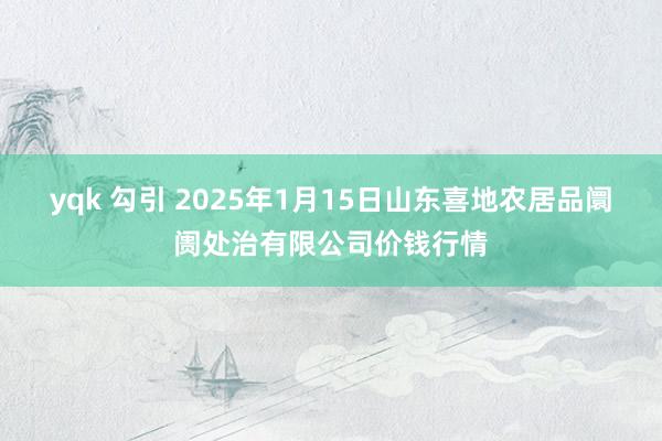 yqk 勾引 2025年1月15日山东喜地农居品阛阓处治有限公司价钱行情