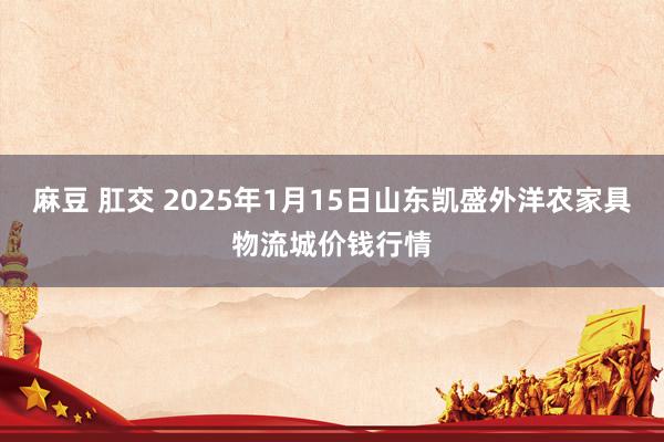 麻豆 肛交 2025年1月15日山东凯盛外洋农家具物流城价钱行情