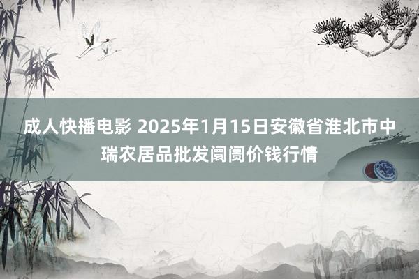 成人快播电影 2025年1月15日安徽省淮北市中瑞农居品批发阛阓价钱行情