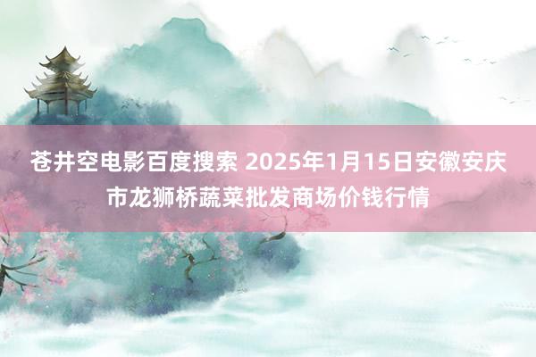 苍井空电影百度搜索 2025年1月15日安徽安庆市龙狮桥蔬菜批发商场价钱行情