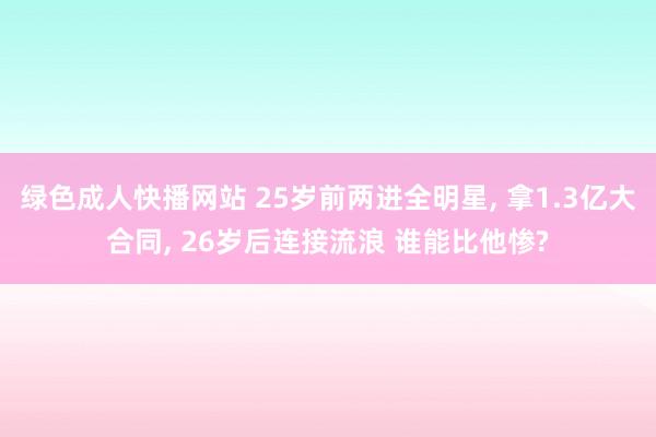 绿色成人快播网站 25岁前两进全明星， 拿1.3亿大合同， 26岁后连接流浪 谁能比他惨?