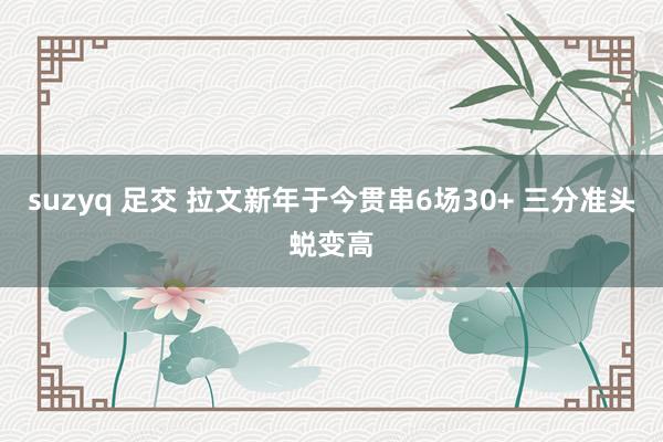 suzyq 足交 拉文新年于今贯串6场30+ 三分准头蜕变高