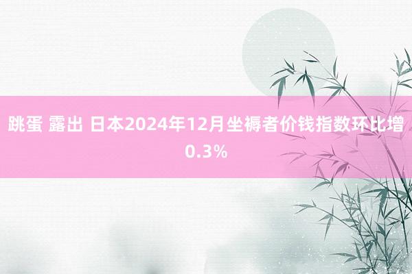 跳蛋 露出 日本2024年12月坐褥者价钱指数环比增0.3%
