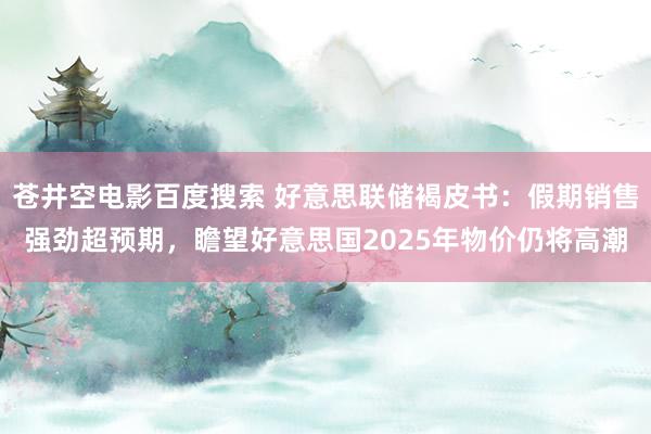 苍井空电影百度搜索 好意思联储褐皮书：假期销售强劲超预期，瞻望好意思国2025年物价仍将高潮