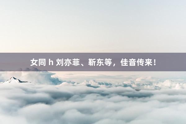 女同 h 刘亦菲、靳东等，佳音传来！