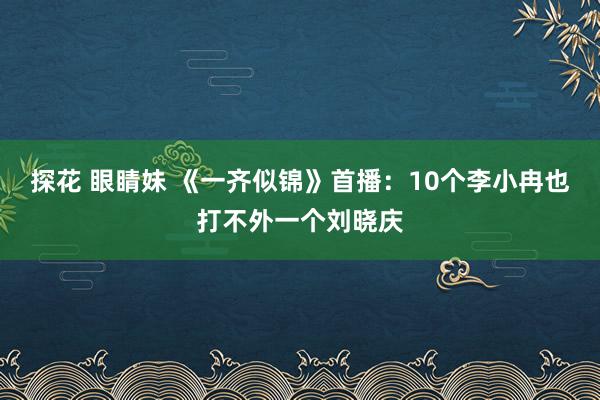 探花 眼睛妹 《一齐似锦》首播：10个李小冉也打不外一个刘晓庆