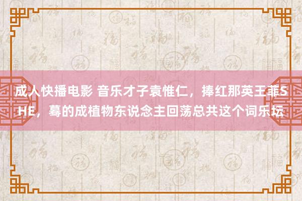 成人快播电影 音乐才子袁惟仁，捧红那英王菲SHE，蓦的成植物东说念主回荡总共这个词乐坛