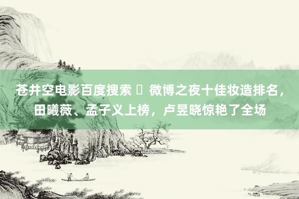 苍井空电影百度搜索 ‌微博之夜十佳妆造排名，田曦薇、孟子义上榜，卢昱晓惊艳了全场