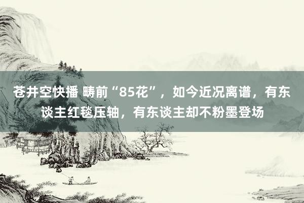 苍井空快播 畴前“85花”，如今近况离谱，有东谈主红毯压轴，有东谈主却不粉墨登场