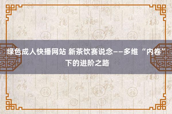 绿色成人快播网站 新茶饮赛说念——多维 “内卷” 下的进阶之路