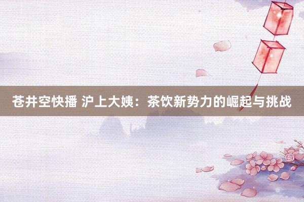 苍井空快播 沪上大姨：茶饮新势力的崛起与挑战