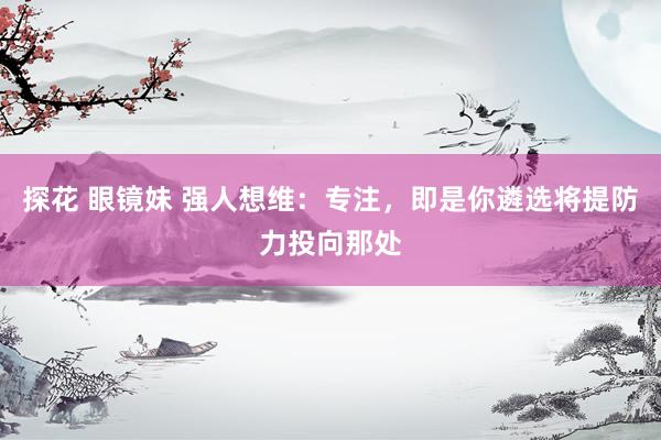 探花 眼镜妹 强人想维：专注，即是你遴选将提防力投向那处
