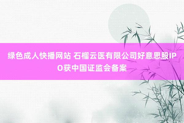 绿色成人快播网站 石榴云医有限公司好意思股IPO获中国证监会备案