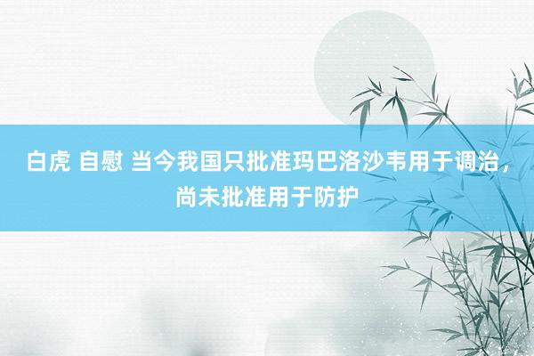 白虎 自慰 当今我国只批准玛巴洛沙韦用于调治，尚未批准用于防护