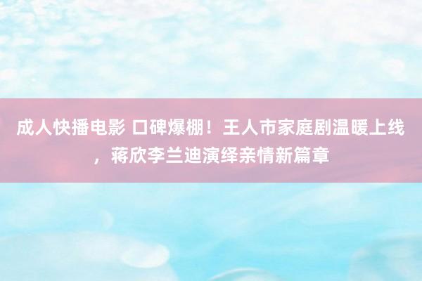 成人快播电影 口碑爆棚！王人市家庭剧温暖上线，蒋欣李兰迪演绎亲情新篇章