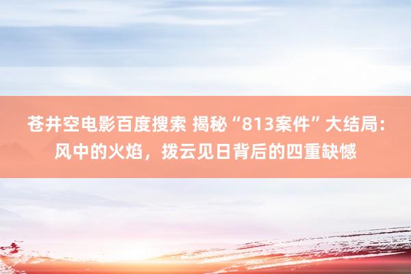 苍井空电影百度搜索 揭秘“813案件”大结局：风中的火焰，拨云见日背后的四重缺憾