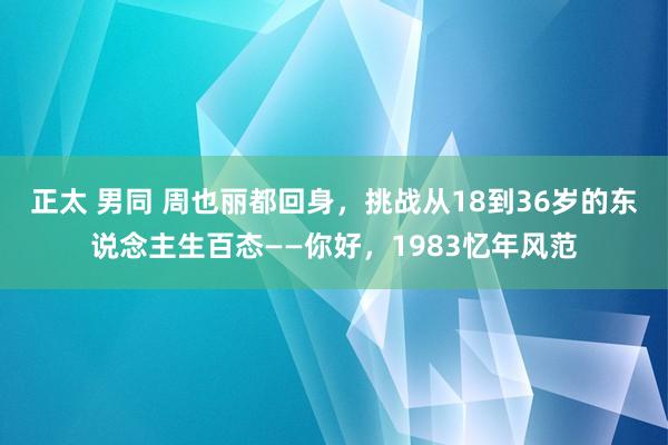 正太 男同 周也丽都回身，挑战从18到36岁的东说念主生百态——你好，1983忆年风范