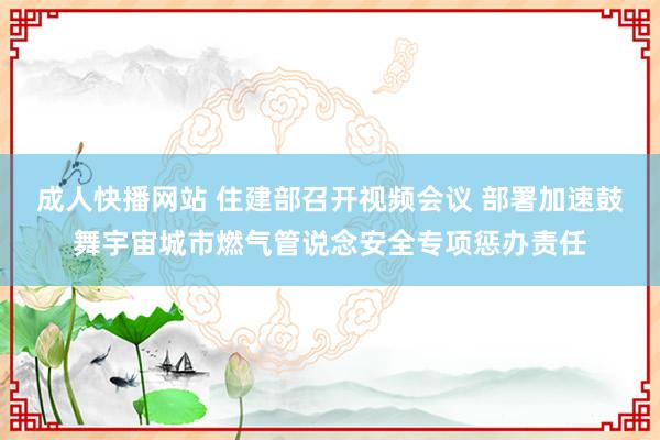 成人快播网站 住建部召开视频会议 部署加速鼓舞宇宙城市燃气管说念安全专项惩办责任