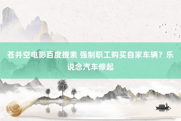 苍井空电影百度搜索 强制职工购买自家车辆？乐说念汽车修起
