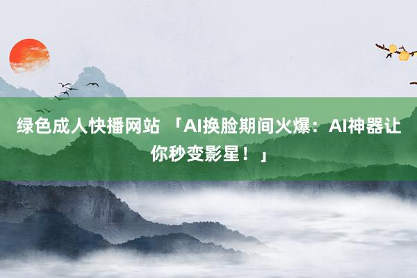 绿色成人快播网站 「AI换脸期间火爆：AI神器让你秒变影星！」