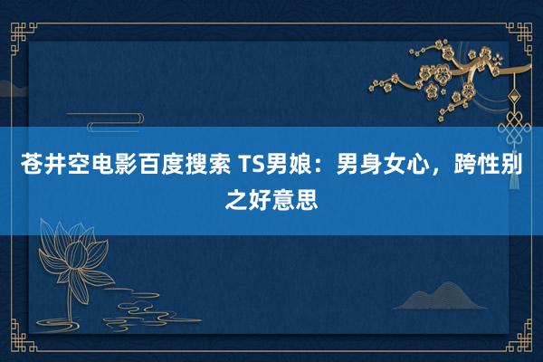 苍井空电影百度搜索 TS男娘：男身女心，跨性别之好意思