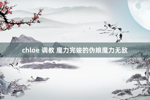 chloe 调教 魔力完竣的伪娘魔力无敌
