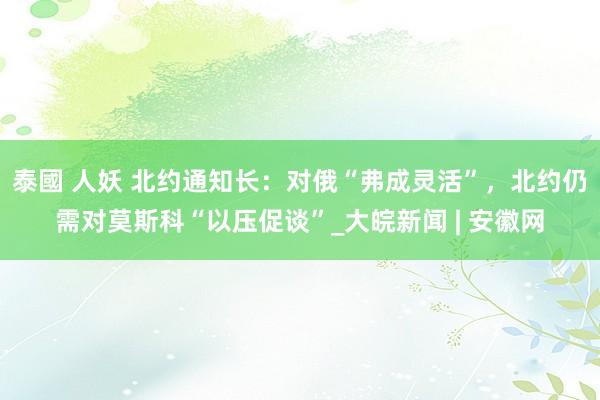 泰國 人妖 北约通知长：对俄“弗成灵活”，北约仍需对莫斯科“以压促谈”_大皖新闻 | 安徽网