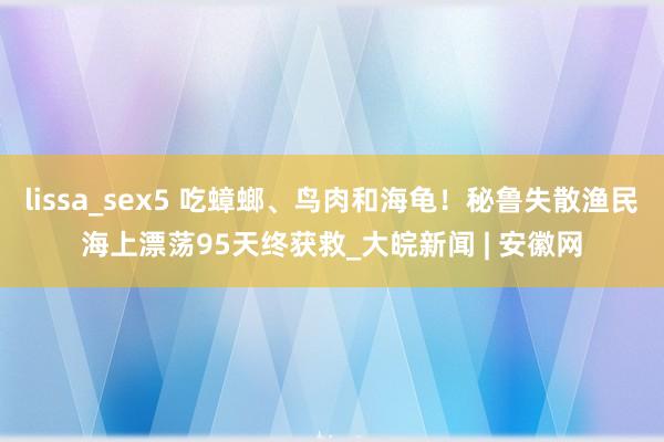 lissa_sex5 吃蟑螂、鸟肉和海龟！秘鲁失散渔民海上漂荡95天终获救_大皖新闻 | 安徽网