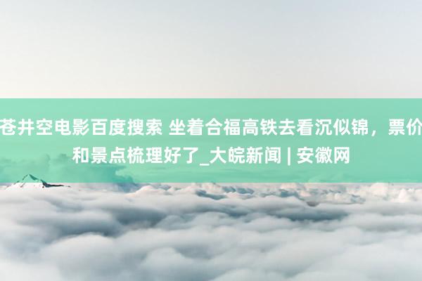 苍井空电影百度搜索 坐着合福高铁去看沉似锦，票价和景点梳理好了_大皖新闻 | 安徽网