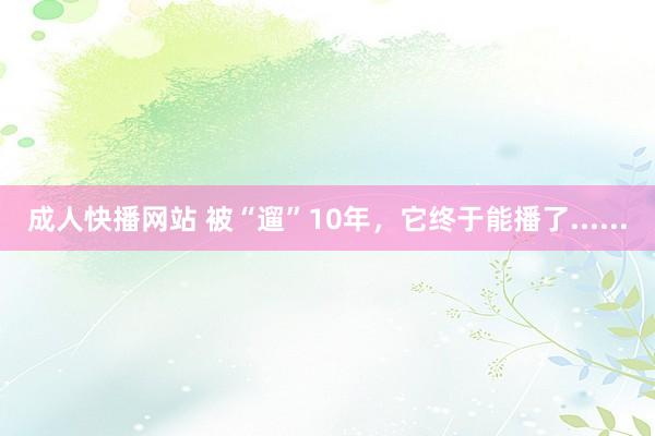成人快播网站 被“遛”10年，它终于能播了......
