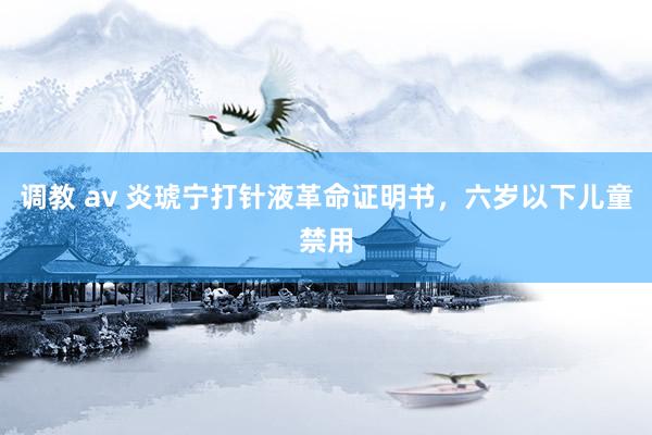 调教 av 炎琥宁打针液革命证明书，六岁以下儿童禁用