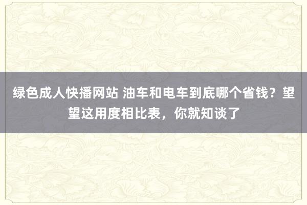 绿色成人快播网站 油车和电车到底哪个省钱？望望这用度相比表，你就知谈了