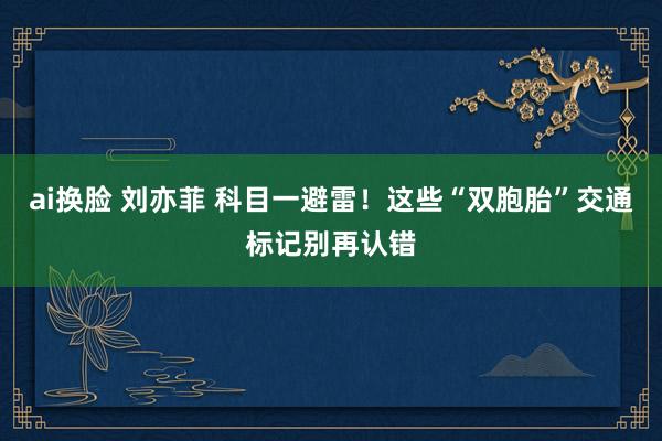 ai换脸 刘亦菲 科目一避雷！这些“双胞胎”交通标记别再认错