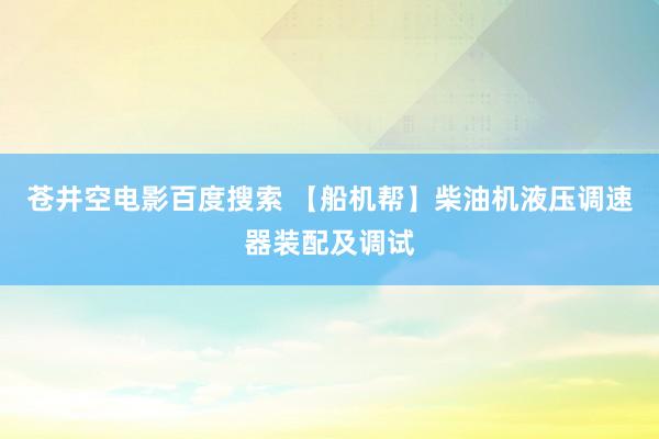 苍井空电影百度搜索 【船机帮】柴油机液压调速器装配及调试