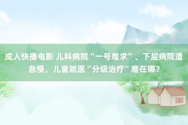 成人快播电影 儿科病院“一号难求”、下层病院遭怠慢，儿童就医“分级治疗”难在哪？
