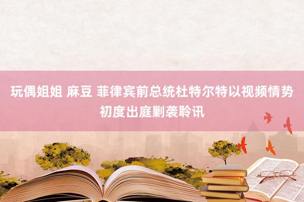 玩偶姐姐 麻豆 菲律宾前总统杜特尔特以视频情势初度出庭剿袭聆讯
