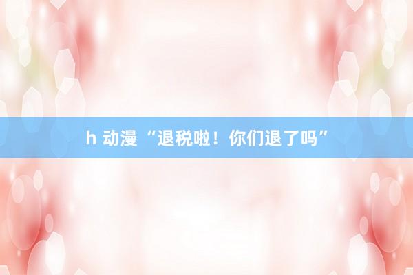 h 动漫 “退税啦！你们退了吗”