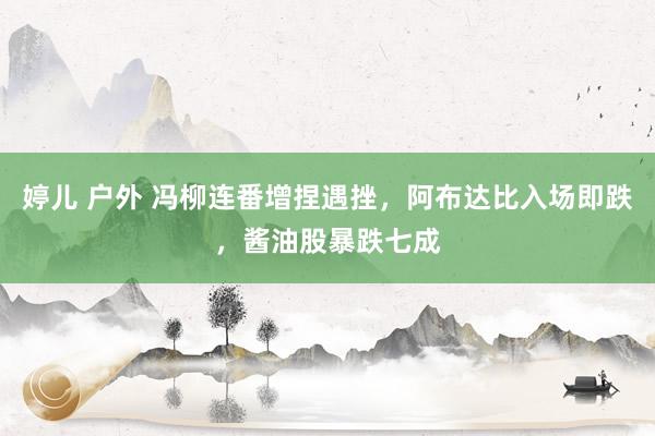 婷儿 户外 冯柳连番增捏遇挫，阿布达比入场即跌，酱油股暴跌七成